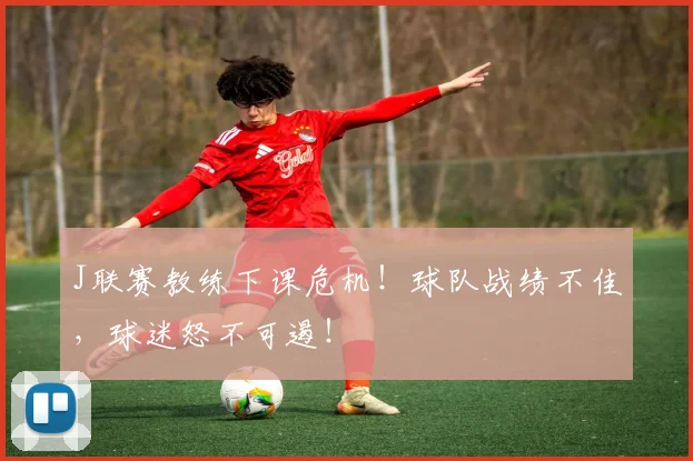 J联赛教练下课危机！球队战绩不佳，球迷怒不可遏！