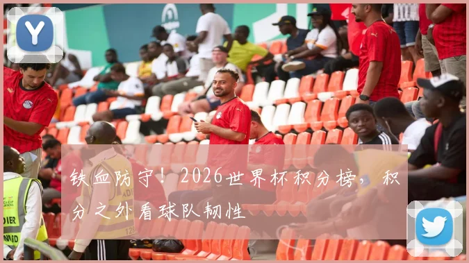 铁血防守!2026世界杯积分榜,积分之外看球队韧性