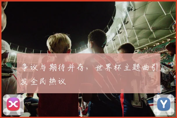 争议与期待并存,世界杯主题曲引发全民热议