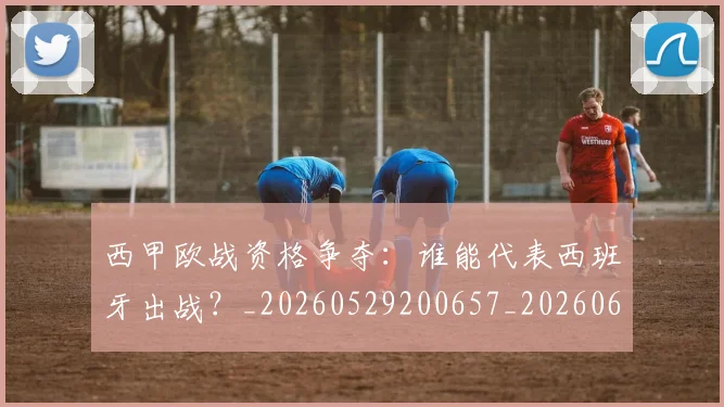 西甲欧战资格争夺：谁能代表西班牙出战？_20260529200657_20260610170215