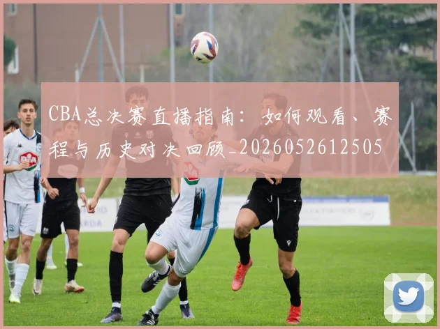 CBA总决赛直播指南:如何观看、赛程与历史对决回顾_20260526125050