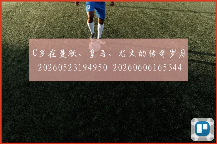 C罗在曼联、皇马、尤文的传奇岁月_20260523194950_20260606165344