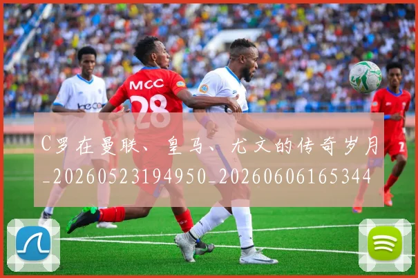 C罗在曼联、皇马、尤文的传奇岁月_20260523194950_20260606165344